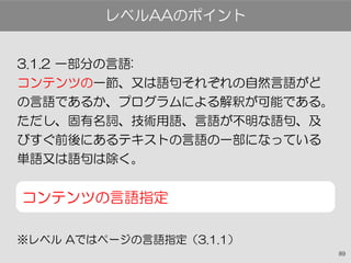 89
3.1.2 一部分の言語:
コンテンツの一節、又は語句それぞれの自然言語がど
の言語であるか、プログラムによる解釈が可能である。
ただし、固有名詞、技術用語、言語が不明な語句、及
びすぐ前後にあるテキストの言語の一部になっている
単語又は語句は除く。
コンテンツの言語指定
※レベル Aではページの言語指定（3.1.1）
レベルAAのポイント
 