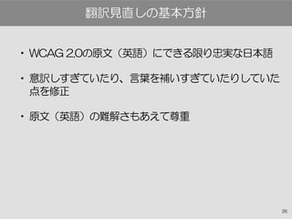 26
• WCAG 2.0の原文（英語）にできる限り忠実な日本語
• 意訳しすぎていたり、言葉を補いすぎていたりしていた
点を修正
• 原文（英語）の難解さもあえて尊重
翻訳見直しの基本方針
 