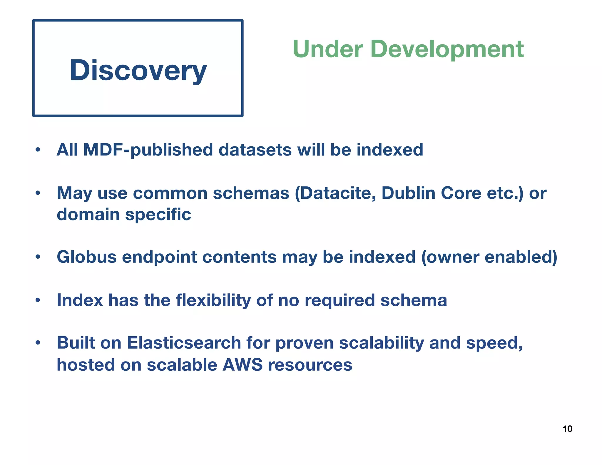 10
Discovery
Under Development
• All MDF-published datasets will be indexed
• May use common schemas (Datacite, Dublin Core etc.) or
domain specific
• Globus endpoint contents may be indexed (owner enabled)
• Index has the flexibility of no required schema
• Built on Elasticsearch for proven scalability and speed,
hosted on scalable AWS resources
 