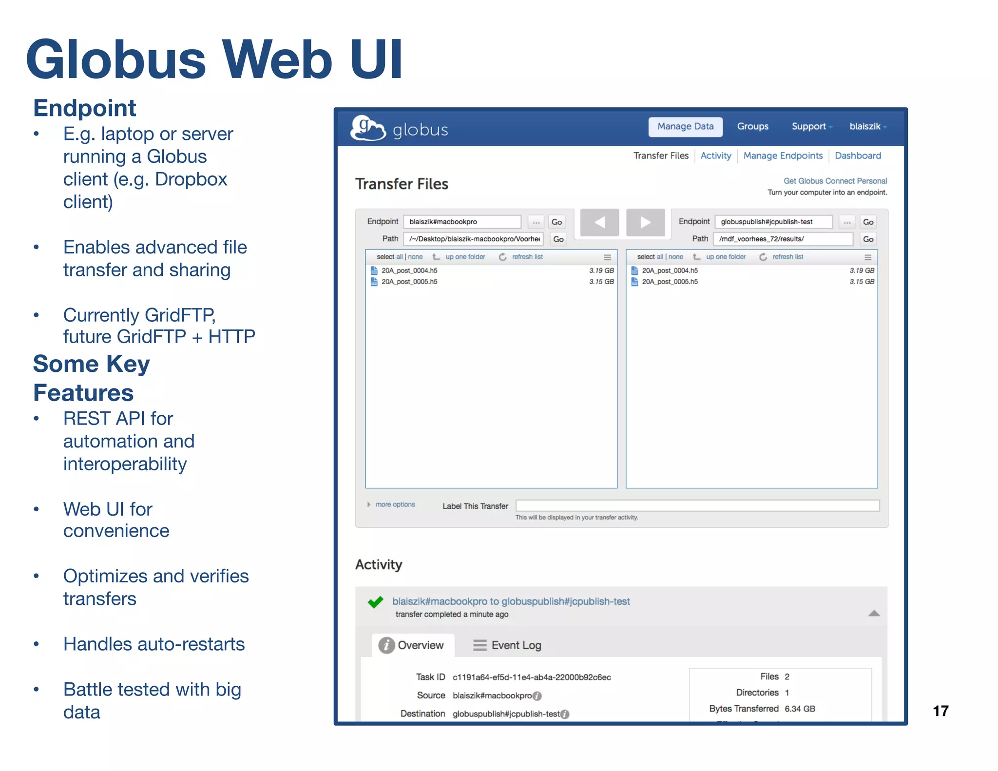 Globus Web UI
17
Endpoint
• E.g. laptop or server
running a Globus
client (e.g. Dropbox
client)
• Enables advanced file
transfer and sharing
• Currently GridFTP,
future GridFTP + HTTP
Some Key
Features
• REST API for
automation and
interoperability
• Web UI for
convenience
• Optimizes and verifies
transfers
• Handles auto-restarts
• Battle tested with big
data
 