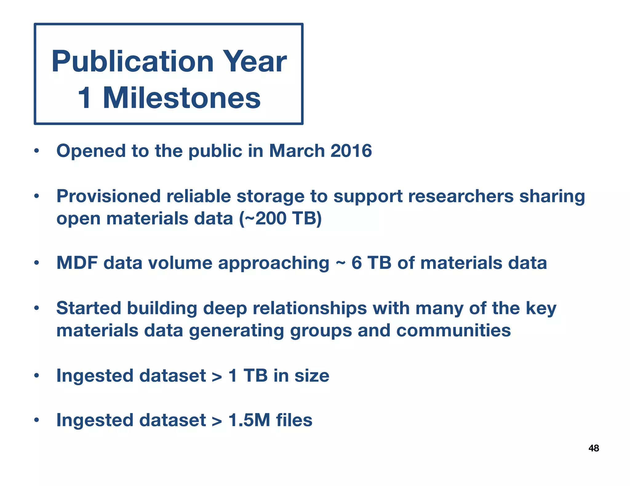 48
Publication Year
1 Milestones
APIs
• Opened to the public in March 2016
• Provisioned reliable storage to support researchers sharing
open materials data (~200 TB)
• MDF data volume approaching ~ 6 TB of materials data
• Started building deep relationships with many of the key
materials data generating groups and communities
• Ingested dataset > 1 TB in size
• Ingested dataset > 1.5M files
 