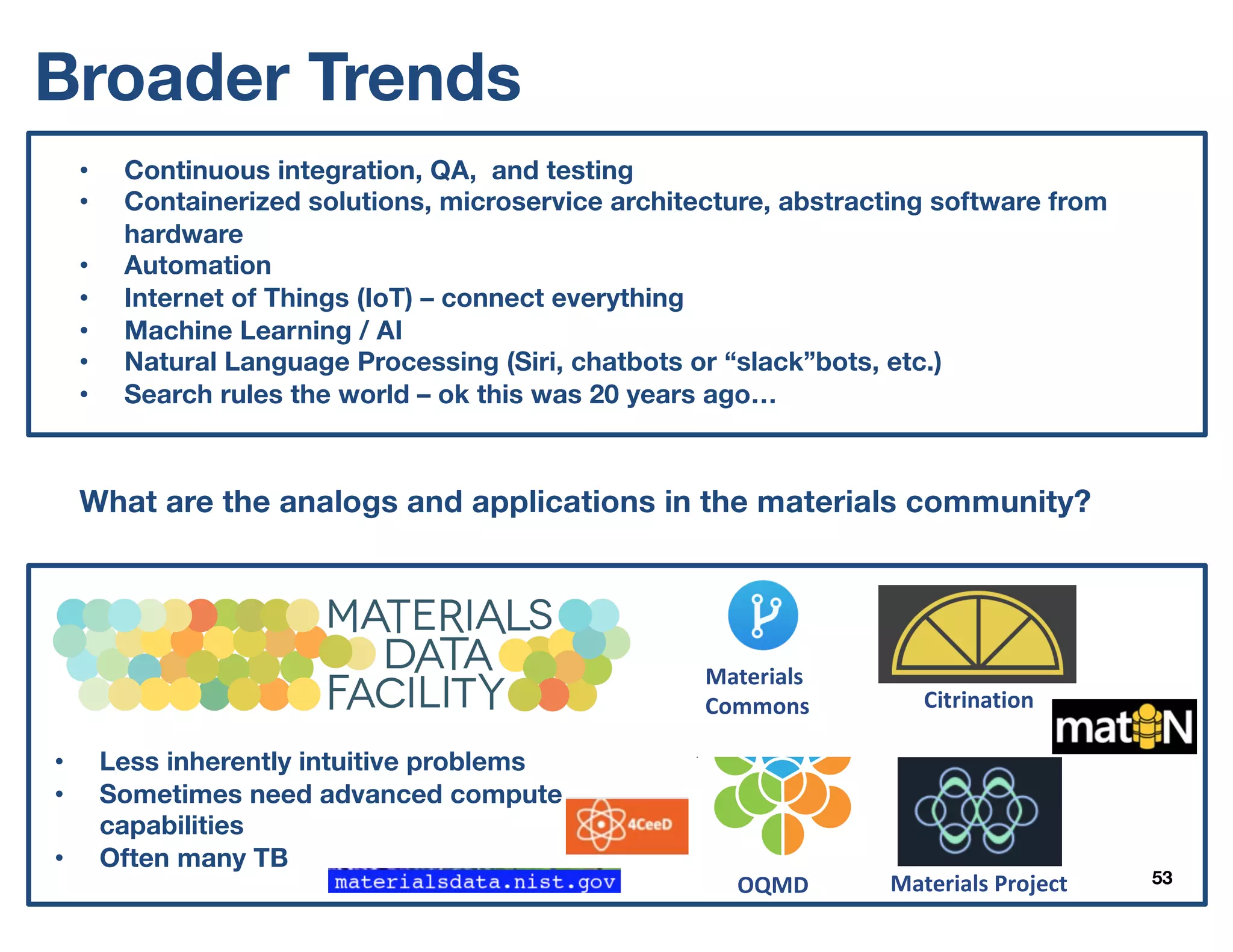 53
• Continuous integration, QA, and testing
• Containerized solutions, microservice architecture, abstracting software from
hardware
• Automation
• Internet of Things (IoT) – connect everything
• Machine Learning / AI
• Natural Language Processing (Siri, chatbots or “slack”bots, etc.)
• Search rules the world – ok this was 20 years ago…
What are the analogs and applications in the materials community?
Materials	ProjectOQMD
Citrination
Materials	
Commons
• Less inherently intuitive problems
• Sometimes need advanced compute
capabilities
• Often many TB
Broader Trends
 