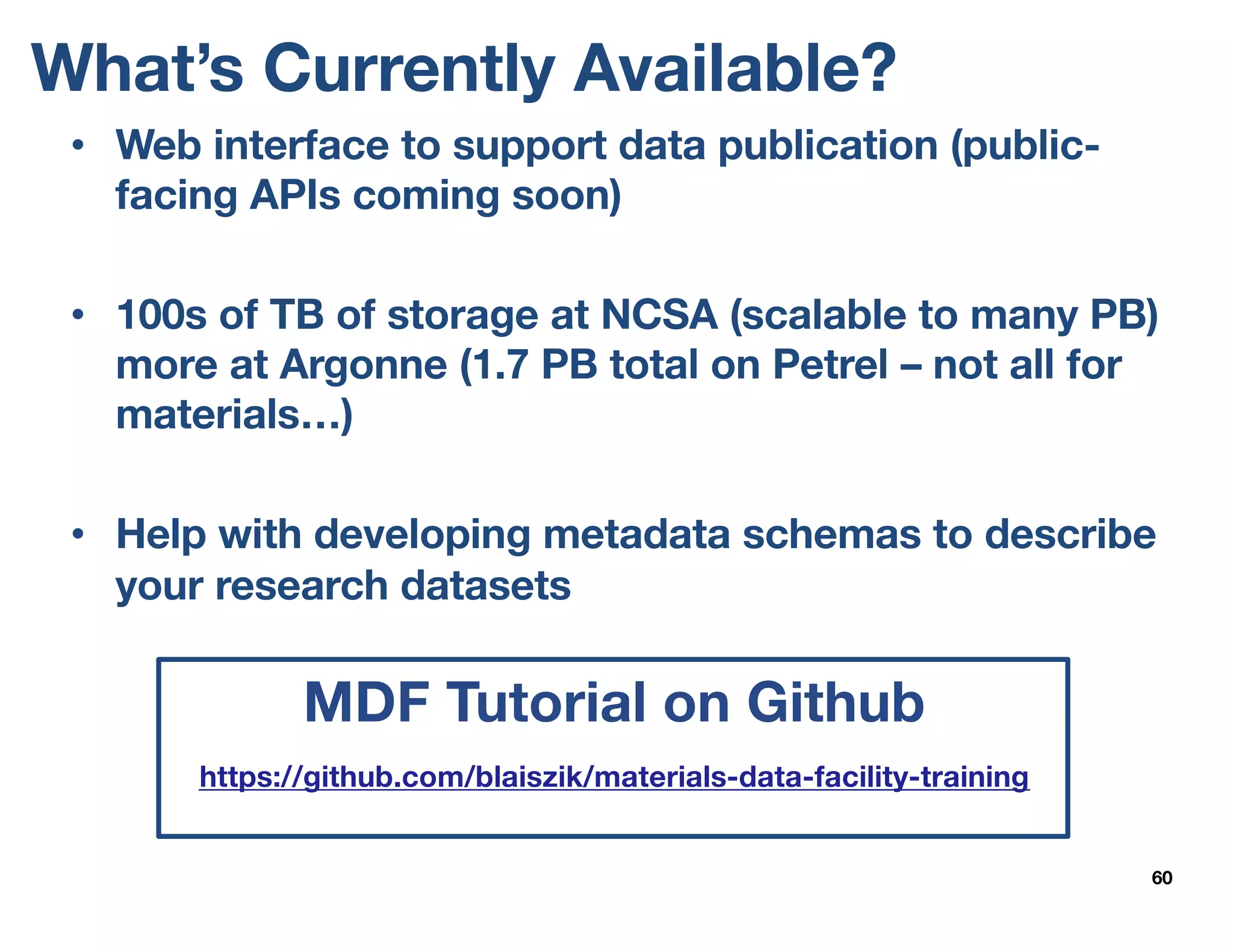 What’s Currently Available?
60
• Web interface to support data publication (public-
facing APIs coming soon)
• 100s of TB of storage at NCSA (scalable to many PB)
more at Argonne (1.7 PB total on Petrel – not all for
materials…)
• Help with developing metadata schemas to describe
your research datasets
MDF Tutorial on Github
https://github.com/blaiszik/materials-data-facility-training
 
