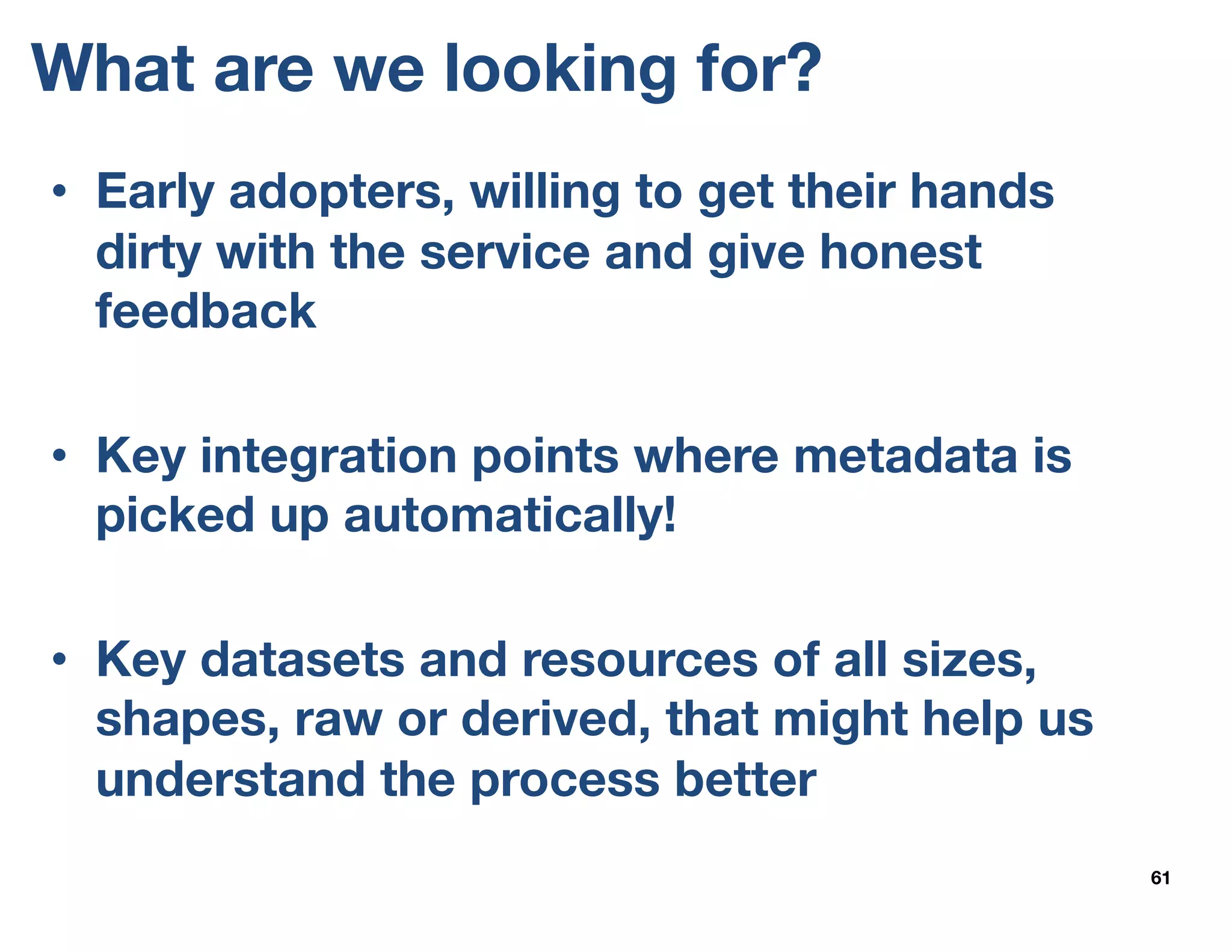 What are we looking for?
61
• Early adopters, willing to get their hands
dirty with the service and give honest
feedback
• Key integration points where metadata is
picked up automatically!
• Key datasets and resources of all sizes,
shapes, raw or derived, that might help us
understand the process better
 