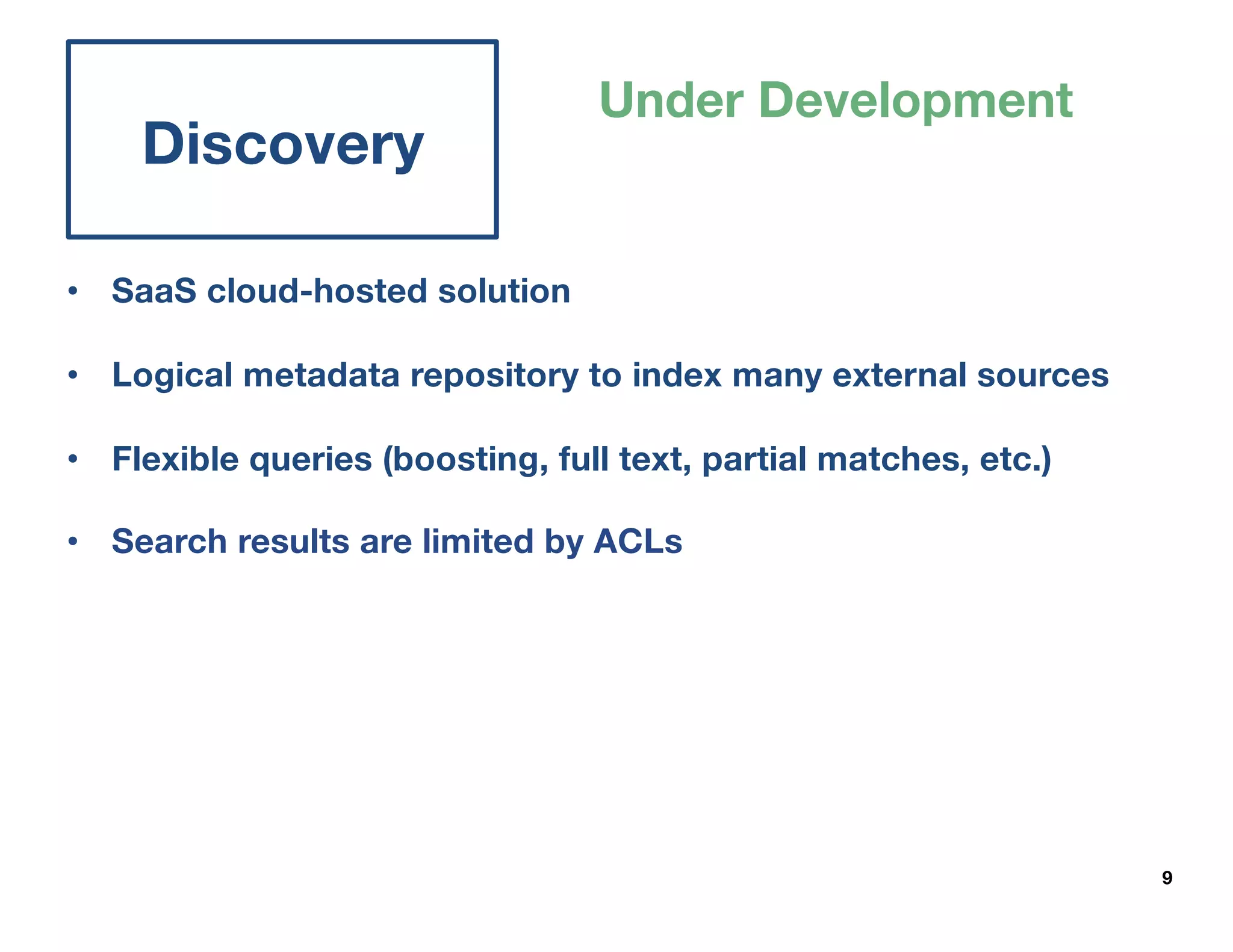 9
Discovery
Under Development
• SaaS cloud-hosted solution
• Logical metadata repository to index many external sources
• Flexible queries (boosting, full text, partial matches, etc.)
• Search results are limited by ACLs
 