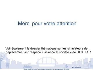 Institut français des sciences et technologies des transports, de l’aménagement et des réseaux
www.ifsttar.fr
Merci pour votre attention
Voir également le dossier thématique sur les simulateurs de
déplacement sur l’espace « science et société » de l’IFSTTAR
 