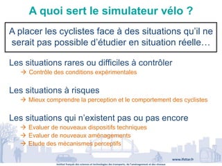 Institut français des sciences et technologies des transports, de l’aménagement et des réseaux
www.ifsttar.fr
A quoi sert le simulateur vélo ?
A placer les cyclistes face à des situations qu’il ne
serait pas possible d’étudier en situation réelle…
Les situations rares ou difficiles à contrôler
 Contrôle des conditions expérimentales
Les situations à risques
 Mieux comprendre la perception et le comportement des cyclistes
Les situations qui n’existent pas ou pas encore
 Evaluer de nouveaux dispositifs techniques
 Evaluer de nouveaux aménagements
 Etude des mécanismes perceptifs
 