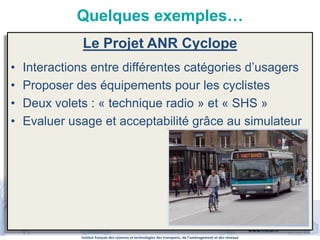 Institut français des sciences et technologies des transports, de l’aménagement et des réseaux
www.ifsttar.fr
Quelques exemples…
Le Projet ANR Cyclope
• Interactions entre différentes catégories d’usagers
• Proposer des équipements pour les cyclistes
• Deux volets : « technique radio » et « SHS »
• Evaluer usage et acceptabilité grâce au simulateur
 