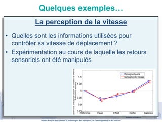 Institut français des sciences et technologies des transports, de l’aménagement et des réseaux
www.ifsttar.fr
Quelques exemples…
La perception de la vitesse
• Quelles sont les informations utilisées pour
contrôler sa vitesse de déplacement ?
• Expérimentation au cours de laquelle les retours
sensoriels ont été manipulés
 
