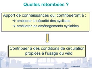Institut français des sciences et technologies des transports, de l’aménagement et des réseaux
www.ifsttar.fr
Quelles retombées ?
Apport de connaissances qui contribueront à :
 améliorer la sécurité des cyclistes,
 améliorer les aménagements cyclables.
Contribuer à des conditions de circulation
propices à l’usage du vélo
 