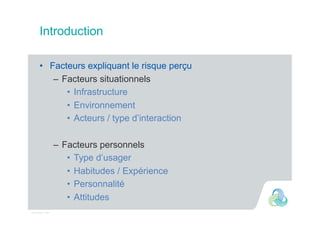 Intervenant - date
Introduction
•  Facteurs expliquant le risque perçu
–  Facteurs situationnels
•  Infrastructure
•  Environnement
•  Acteurs / type d’interaction
–  Facteurs personnels
•  Type d’usager
•  Habitudes / Expérience
•  Personnalité
•  Attitudes
 