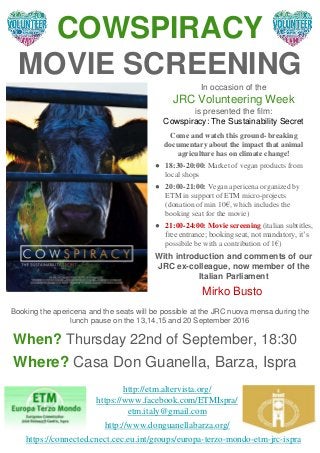 COWSPIRACY
MOVIE SCREENING
When? Thursday 22nd of September, 18:30
Where? Casa Don Guanella, Barza, Ispra
In occasion of the
JRC Volunteering Week
is presented the film:
Cowspiracy: The Sustainability Secret
Come and watch this ground- breaking
documentary about the impact that animal
agriculture has on climate change!
● 18:30-20:00: Market of vegan products from
local shops
● 20:00-21:00: Vegan apericena organized by
ETM in support of ETM micro-projects
(donation of min 10€, which includes the
booking seat for the movie)
● 21:00-24:00: Movie screening (italian subtitles,
free entrance; booking seat, not mandatory, it’s
possibile be with a contribution of 1€)
With introduction and comments of our
JRC ex-colleague, now member of the
Italian Parliament
Mirko Busto
http://etm.altervista.org/
https://www.facebook.com/ETMIspra/
etm.italy@gmail.com
http://www.donguanellabarza.org/
Booking the apericena and the seats will be possible at the JRC nuova mensa during the
lunch pause on the 13,14,15 and 20 September 2016
https://connected.cnect.cec.eu.int/groups/europa-terzo-mondo-etm-jrc-ispra
 