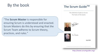 By the book
http://www.scrumguides.org/
“The Scrum Master is responsible for
ensuring Scrum is understood and enacted.
Scrum Masters do this by ensuring that the
Scrum Team adheres to Scrum theory,
practices, and rules.”
 