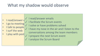 What my shadow would observe
• I read/answer emails
• I go to meetings
• I talk to people
• I surf the web
• I play with post it notes and Legos
✓ I read/answer emails
✓ I facilitate the Scrum events
✓ I solve or have problems solved
✓ I have my nose in the air and I listen to the
conversations among the team members
✓ I prepare the next Scrum event
✓ I analyze the Scrum Board
 