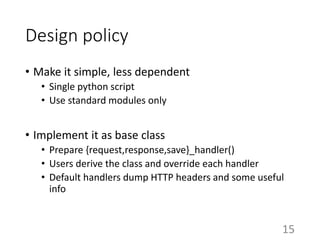 Design policy
• Make it simple, less dependent
• Single python script
• Use standard modules only
• Implement it as base class
• Prepare {request,response,save}_handler()
• Users derive the class and override each handler
• Default handlers dump HTTP headers and some useful
info
15
 