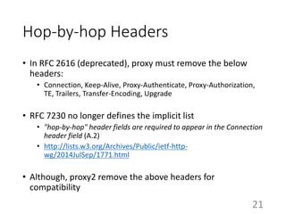Hop-by-hop Headers
• In RFC 2616 (deprecated), proxy must remove the below
headers:
• Connection, Keep-Alive, Proxy-Authenticate, Proxy-Authorization,
TE, Trailers, Transfer-Encoding, Upgrade
• RFC 7230 no longer defines the implicit list
• "hop-by-hop" header fields are required to appear in the Connection
header field (A.2)
• http://lists.w3.org/Archives/Public/ietf-http-
wg/2014JulSep/1771.html
• Although, proxy2 remove the above headers for
compatibility
21
 