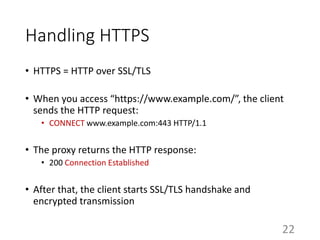 Handling HTTPS
• HTTPS = HTTP over SSL/TLS
• When you access “https://www.example.com/”, the client
sends the HTTP request:
• CONNECT www.example.com:443 HTTP/1.1
• The proxy returns the HTTP response:
• 200 Connection Established
• After that, the client starts SSL/TLS handshake and
encrypted transmission
22
 
