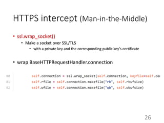 HTTPS intercept (Man-in-the-Middle)
• ssl.wrap_socket()
• Make a socket over SSL/TLS
• with a private key and the corresponding public key’s certificate
• wrap BaseHTTPRequestHandler.connection
26
 