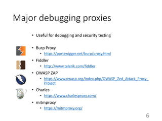 Major debugging proxies
• Useful for debugging and security testing
• Burp Proxy
• https://portswigger.net/burp/proxy.html
• Fiddler
• http://www.telerik.com/fiddler
• OWASP ZAP
• https://www.owasp.org/index.php/OWASP_Zed_Attack_Proxy_
Project
• Charles
• https://www.charlesproxy.com/
• mitmproxy
• https://mitmproxy.org/
6
 