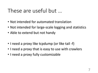 These are useful but …
• Not intended for automated translation
• Not intended for large-scale logging and statistics
• Able to extend but not handy
• I need a proxy like tcpdump (or like tail -f)
• I need a proxy that is easy to use with crawlers
• I need a proxy fully customizable
7
 
