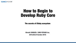 The secrets of CRuby ecosystem
How to Begin to
Develop Ruby Core
Hiroshi SHIBATA / GMO PEPABO inc.
2016.09.24 Euruko 2016
 
