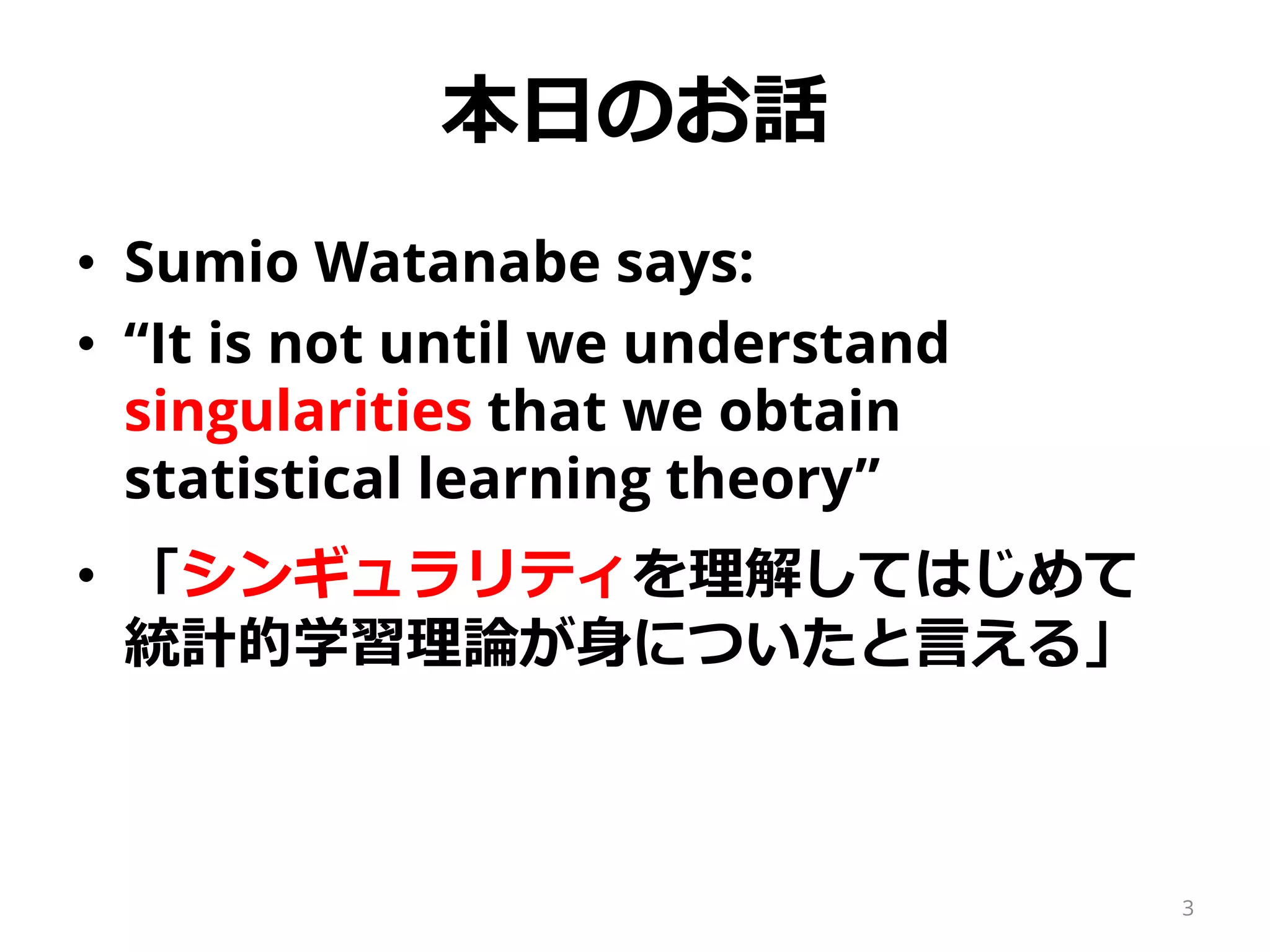 本日のお話
• Sumio Watanabe says:
• “It is not until we understand
singularities that we obtain
statistical learning theory”
• 「シンギュラリティを理解してはじめて
統計的学習理論が身についたと言える」
3
 