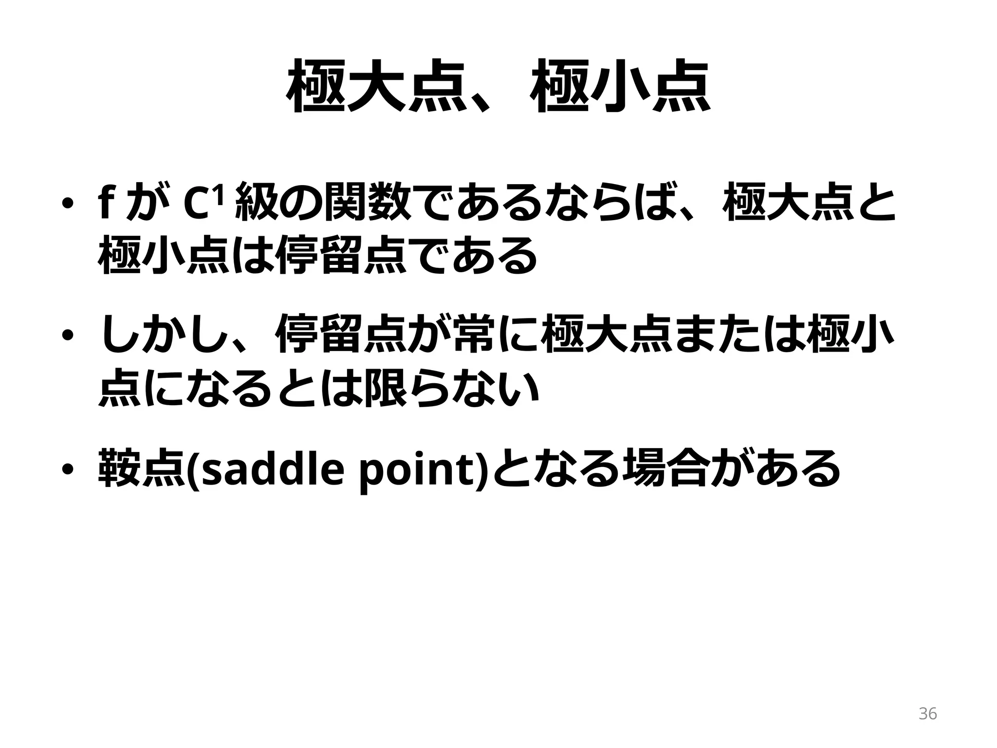 極大点、極小点
• f が C1 級の関数であるならば、極大点と
極小点は停留点である
• しかし、停留点が常に極大点または極小
点になるとは限らない
• 鞍点(saddle point)となる場合がある
36
 