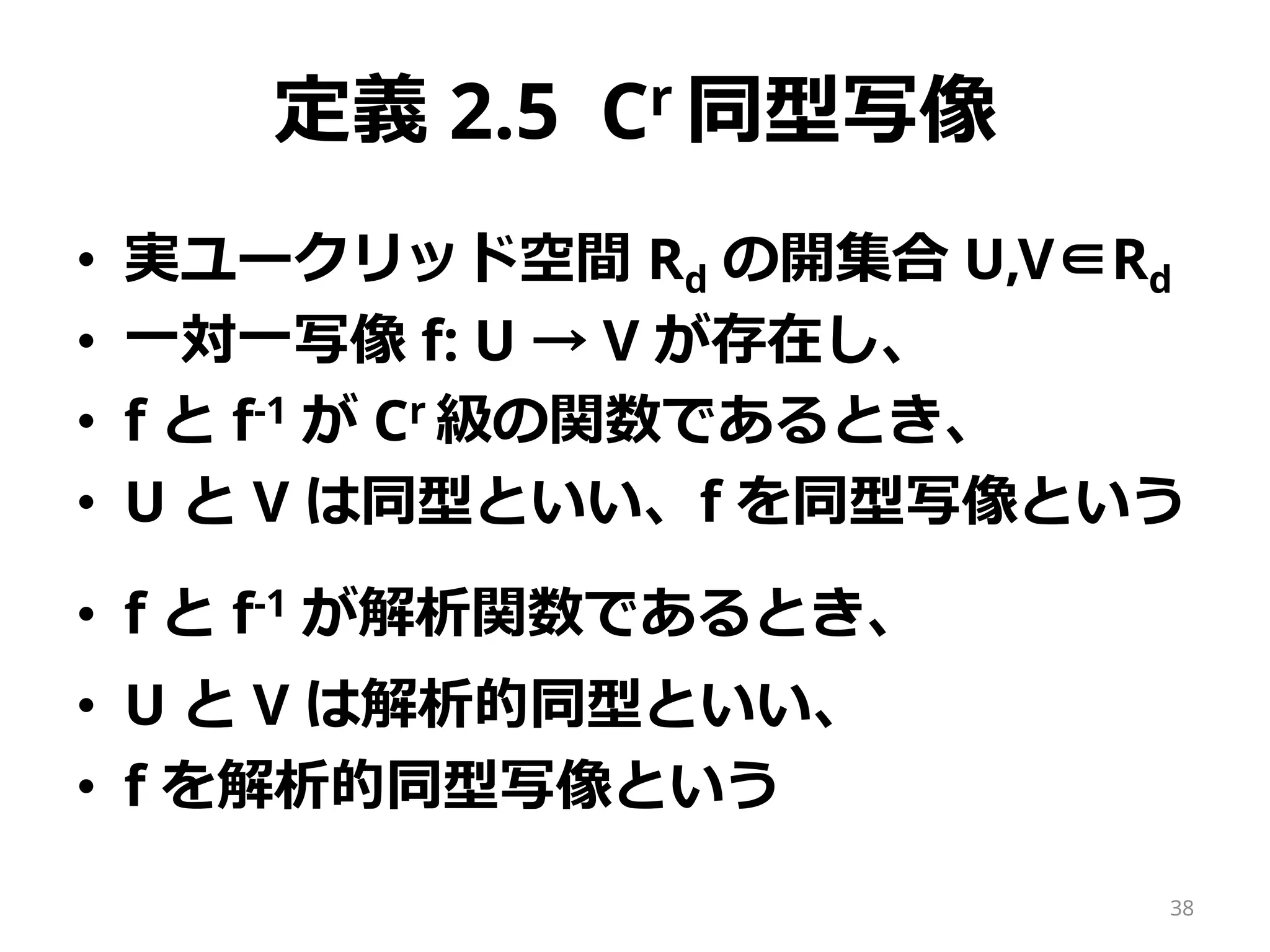 定義 2.5 Cr 同型写像
• 実ユークリッド空間 Rd の開集合 U,V∈Rd
• 一対一写像 f: U → V が存在し、
• f と f-1 が Cr 級の関数であるとき、
• U と V は同型といい、f を同型写像という
• f と f-1 が解析関数であるとき、
• U と V は解析的同型といい、
• f を解析的同型写像という
38
 