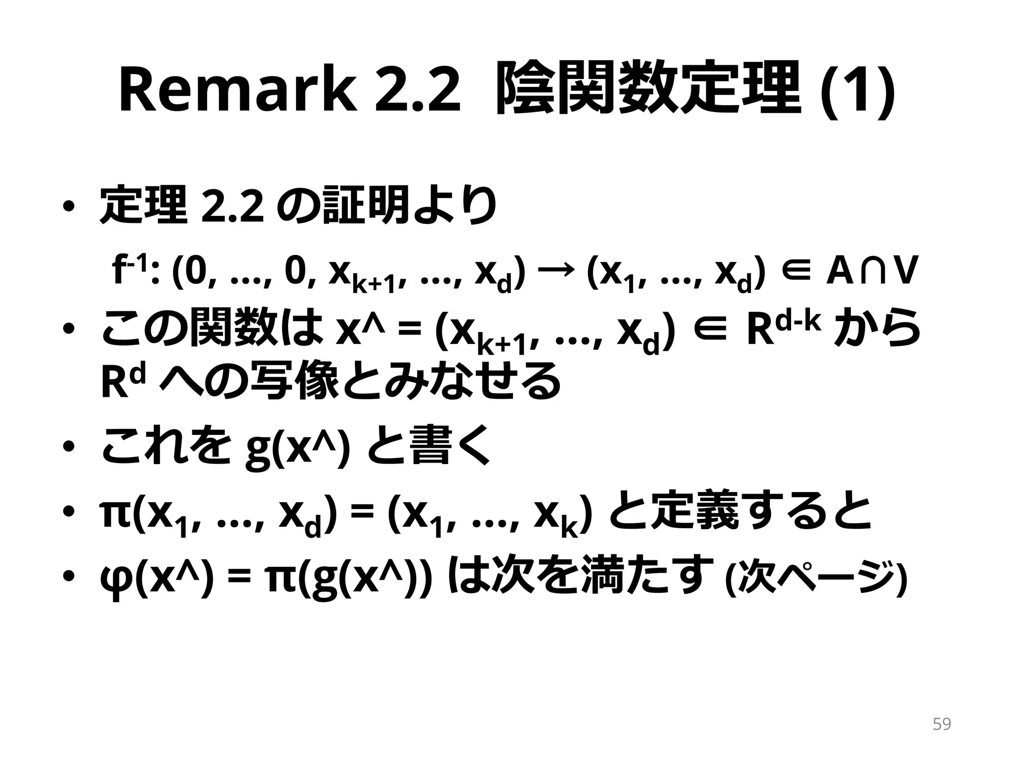 Remark 2.2 陰関数定理 (1)
• 定理 2.2 の証明より
f-1: (0, …, 0, xk+1, …, xd) → (x1, …, xd) ∈ A∩V
• この関数は x^ = (xk+1, …, xd) ∈ Rd-k から
Rd への写像とみなせる
• これを g(x^) と書く
• π(x1, …, xd) = (x1, …, xk) と定義すると
• φ(x^) = π(g(x^)) は次を満たす (次ページ)
59
 