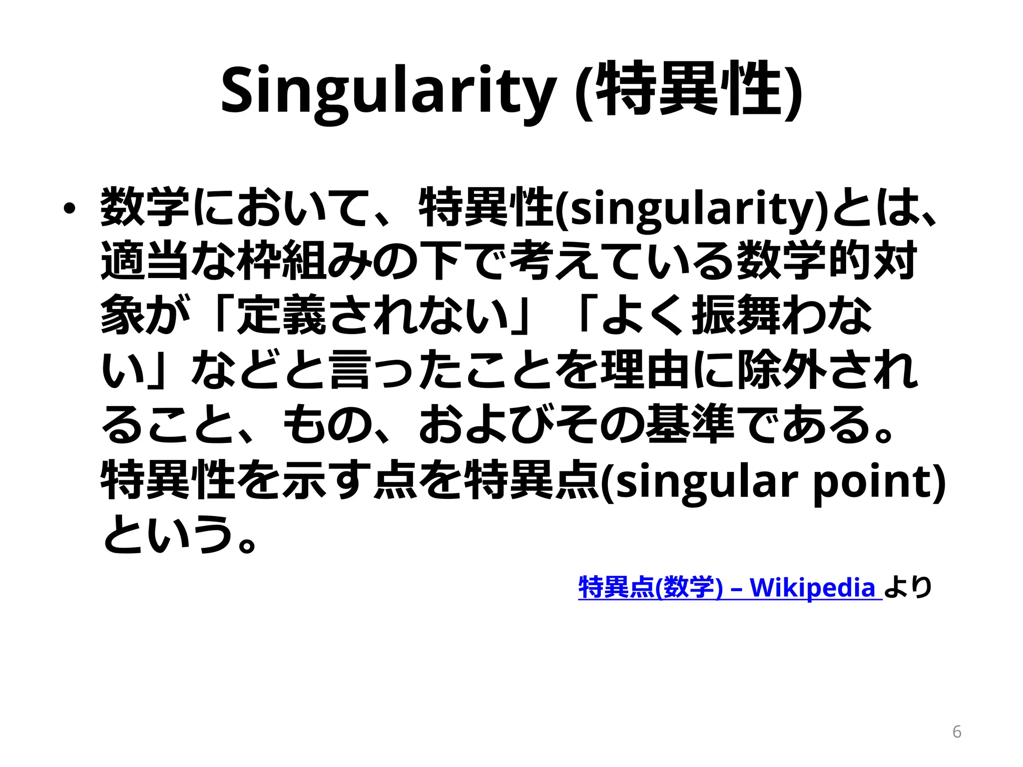 Singularity (特異性)
• 数学において、特異性(singularity)とは、
適当な枠組みの下で考えている数学的対
象が「定義されない」「よく振舞わな
い」などと言ったことを理由に除外され
ること、もの、およびその基準である。
特異性を示す点を特異点(singular point)
という。
特異点(数学) – Wikipedia より
6
 