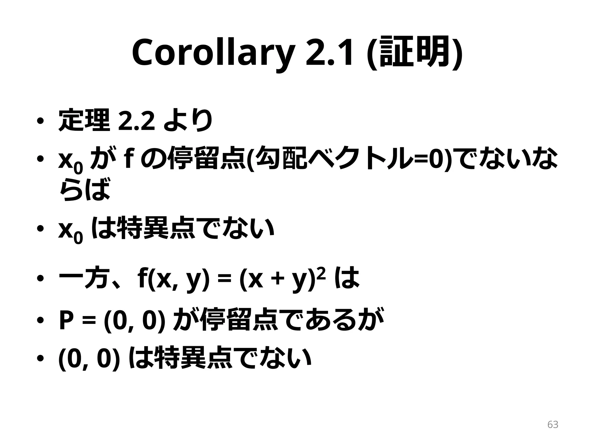 Corollary 2.1 (証明)
• 定理 2.2 より
• x0 が f の停留点(勾配ベクトル=0)でないな
らば
• x0 は特異点でない
• 一方、f(x, y) = (x + y)2 は
• P = (0, 0) が停留点であるが
• (0, 0) は特異点でない
63
 