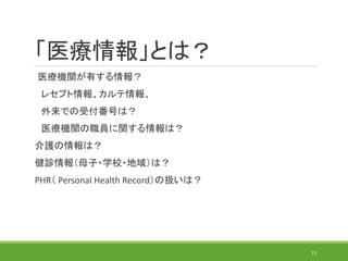 「医療情報」とは？
医療機関が有する情報？
レセプト情報、カルテ情報、
外来での受付番号は？
医療機関の職員に関する情報は？
介護の情報は？
健診情報（母子・学校・地域）は？
PHR（ Personal Health Record）の扱いは？
15
 
