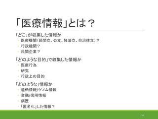 「医療情報」とは？
「どこ」が収集した情報か
◦ 医療機関（民間立、公立、独法立、自治体立）？
◦ 行政機関？
◦ 民間企業？
「どのような目的」で収集した情報か
◦ 医療行為
◦ 研究
◦ 行政上の目的
「どのような」情報か
◦ 遺伝情報/ゲノム情報
◦ 金融/信用情報
◦ 病歴
◦ 「匿名化」した情報？
16
 