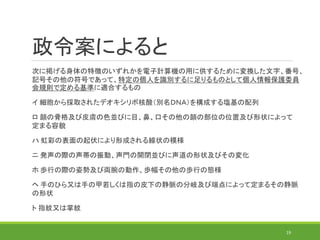 政令案によると
19
次に掲げる身体の特徴のいずれかを電子計算機の用に供するために変換した文字、番号、
記号その他の符号であって、特定の個人を識別するに足りるものとして個人情報保護委員
会規則で定める基準に適合するもの
イ 細胞から採取されたデオキシリボ核酸（別名ＤＮＡ）を構成する塩基の配列
ロ 顔の骨格及び皮膚の色並びに目、鼻、口その他の顔の部位の位置及び形状によって
定まる容貌
ハ 虹彩の表面の起伏により形成される線状の模様
ニ 発声の際の声帯の振動、声門の開閉並びに声道の形状及びその変化
ホ 歩行の際の姿勢及び両腕の動作、歩幅その他の歩行の態様
ヘ 手のひら又は手の甲若しくは指の皮下の静脈の分岐及び端点によって定まるその静脈
の形状
ト 指紋又は掌紋
 
