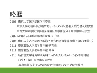 略歴
2006 東京大学医学部医学科卒業
東京大学先端科学技術研究センター知的財産権大部門 協力研究員
京都大学大学院医学研究科遺伝医学講座分子病診療学 研究生
2007 NPO法人日本医療政策機構 研究員
2008 東京大学大学院法学政治学研究科法曹養成専攻（2011年修了）
2011 慶應義塾大学医学部 特任研究員
2012 慶應義塾大学医学部 特任助教
2015 名古屋大学経済学研究科CBMヘルスケアイノベーション寄附講座
（アイカ工業）寄付講座准教授
慶應義塾大学 システム医療研究開発センター 訪問准教授
 