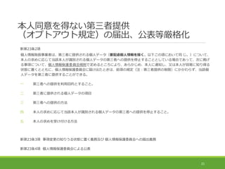 本人同意を得ない第三者提供
（オプトアウト規定）の届出、公表等厳格化
新第23条2項
個人情報取扱事業者は、第三者に提供される個人データ（要配慮個人情報を除く。以下この項において同 じ。）について、
本人の求めに応じて当該本人が識別される個人データの第三者への提供を停止することとしている場合であって、次に掲げ
る事項について、個人情報保護委員会規則で定めるところにより、あらかじめ、本人に通知し、又は本人が容易に知り得る
状態に置くとともに、個人情報保護委員会に届け出たときは、前項の規定（注：第三者提供の制限）にかかわらず、当該個
人データを第三者に提供することができる。
一 第三者への提供を利用目的とすること。
二 第三者に提供される個人データの項目
三 第三者への提供の方法
四 本人の求めに応じて当該本人が識別される個人データの第三者への提供を停止すること。
五 本人の求めを受け付ける方法
新第23条3項 事項変更の知りうる状態に置く義務及び 個人情報保護委員会への届出義務
新第23条4項 個人情報保護委員会による公表
21
 