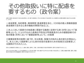 その他取扱いに特に配慮を
要するもの（政令案）
法第二条第三項の政令で定める記述等は、次に掲げる事項のいずれかを内容とする記述等（本人の病歴又は犯罪の経歴に該当するものを除
く。）とする。
一身体障害、知的障害、精神障害（発達障害を含む。）その他の個人情報保護委
員会規則で定める心身の機能の障害があること。
二本人に対して医師その他医療に関連する職務に従事する者（次号において「医
師等」という。）により行われた疾病の予防及び早期発見のための健康診断その
他の検査（同号において「健康診断等」という。）の結果
三健康診断等の結果に基づき、又は疾病、負傷その他の心身の変化を理由とし
て、本人に対して医師等により心身の状態の改善のための指導又は診療若しく
は調剤が行われたこと。
四本人を被疑者又は被告人として、逮捕、捜索、差押え、勾留、公訴の提起その他の刑事事件に関する手続が行われたこと。
五本人を少年法（昭和二十三年法律第百六十八号）第三条第一項に規定する少年又はその疑いのある者として、調査、観護の措置、審判、保護
処分その他の少年の保護事件に関する手続が行われたこと
22
 