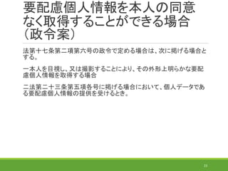 法第十七条第二項第六号の政令で定める場合は、次に掲げる場合と
する。
一本人を目視し、又は撮影することにより、その外形上明らかな要配
慮個人情報を取得する場合
二法第二十三条第五項各号に掲げる場合において、個人データであ
る要配慮個人情報の提供を受けるとき。
23
要配慮個人情報を本人の同意
なく取得することができる場合
（政令案）
 