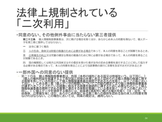 法律上規制されている
「二次利用」
・同意のない、その他例外事由に当たらない第三者提供
第二十三条 個人情報取扱事業者は、次に掲げる場合を除くほか、あらかじめ本人の同意を得ないで、個人デー
タを第三者に提供してはならない。
一 法令に基づく場合
二 人の生命、身体又は財産の保護のために必要がある場合であって、本人の同意を得ることが困難であるとき。
三 公衆衛生の向上又は児童の健全な育成の推進のために特に必要がある場合であって、本人の同意を得ること
が困難であるとき。
四 国の機関若しくは地方公共団体又はその委託を受けた者が法令の定める事務を遂行することに対して協力す
る必要がある場合であって、本人の同意を得ることにより当該事務の遂行に支障を及ぼすおそれがあるとき
・一部外国への同意のない提供
◦ 第二十四条 個人情報取扱事業者は，外国（本邦の域外にある国又は地域をいう。以下同じ。）
（個人の権利利益を保護する上で我が国と同等の水準にあると認められる個人情報の保護に関す
る制度を有している外国として個人情報保護委員会規則で定めるものを除く。以下この条におい
て同じ。）にある第三者（個人データの取扱いについてこの節の規定により個人情報取扱事業者
が講ずべきこととされている措置に相当する措置を継続的に講ずるために必要なものとして個人
情報保護委員会規則で定める基準に適合する体制を整備している者を除く。以下この条において
同じ。）に個人データを提供する場合には，前条第1項各号に掲げる場合を除く（注：法令、生
命身体、公衆衛生等）ほか，あらかじめ外国にある第三者への提供を認める旨の本人の同意を得
なければならない。この場合においては，同条の規定は，適用しない。
24
 