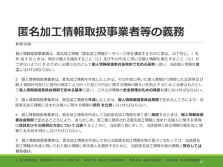 匿名加工情報取扱事業者等の義務
新第36条
個人情報取扱事業者は、匿名加工情報（匿名加工情報データベース等を構成するものに限る。以下同じ。）を
作 成するときは、特定の個人を識別すること（①）及びその作成に用いる個人情報を復元すること（②）が
できないようにするために必要なものとして個人情報保護委員会規則で定める基準に従い、当該個人情報を加
工しなければならない。
2 個人情報取扱事業者は、匿名加工情報を作成したときは、その作成に用いた個人情報から削除した記述等及び
個人識別符号並びに前号の規定により行った加工の方法に関する情報の漏えいを防止するために必要なものとし
て個人情報保護委員会規則で定める基準に従い、これらの情報の安全管理のための措置を講じなければならない。
3 個人情報取扱事業者は、匿名加工情報を作成したときは、個人情報保護委員会規則で定めるところにより、当
該匿名加工情報に含まれる個人に関する情報の項目 を公表しなければならない。
4 個人情報取扱事業者は、匿名加工情報を作成して当該匿名加工情報を第三者に提供するときは、個人情報保護
委員会規則で定めるところにより、あらかじめ、第三者に提供される匿名加工情報に含まれる個人に関する情報
の項目及びその提供の方法について公表するとともに，当該第三者に対して，当該提供に係る情報が匿名加工情
報である旨を明示しなければならない。
5 個人情報取扱事業者は、匿名加工情報を作成して自ら当該匿名加工情報を取り扱うに当たっては、当該匿名
加工情報の作成に用いられた個人情報に係る個人を識別するために、当該匿名加工情報を他の情報と照合しては
ならない。
6（安全管理措置、苦情処理及びそれらの内容公表） 新第37条（匿名加工情報の提供） 新第38条（識別行為禁止） 新第39条（安全管理措置等）
27
 