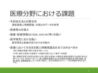 医療分野における課題
・今回改正法との整合性
要配慮個人情報関連、外国とのデータ共有等
・医療等IDの導入
・健康・医療情報DB（NDB、MID-NET等）の扱い
・医学研究における扱い
医学研究と医療の切り分けは可能か
・医療においてそのまま個人情報保護法を当てはめるべきか
「個人情報の保護に関する基本方針」 （H16）
② 特に適正な取扱いを確保すべき個別分野において講ずべき施策
個人情報の性質や利用方法等から特に適正な取扱いの厳格な実施を確保する必要がある分
野については、各省庁において、個人情報を保護するための格別の措置を各分野（医療、金
融・信用、情報通信等）ごとに早急に検討し、法の全面施行までに、一定の結論を得るものと
する。
33
 