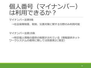 個人番号（マイナンバー）
は利用できるか？
マイナンバー法第9条
→社会保障制度、税制、災害対策に関する分野のみ利用可能
マイナンバー法第19条
→特定個人情報の提供の制限がされている（情報提供ネット
ワークシステムの使用に関しては別表第2に限定）
39
 