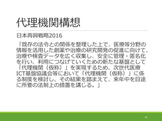 代理機関構想
日本再興戦略2016
「既存の法令との関係を整理した上で、医療等分野の
情報を活用した創薬や治療の研究開発の促進に向けて、
治療や検査データを広く収集し、安全に管理・匿名化
を行い、利用につなげていくための新たな基盤として
「代理機関（仮称）」を実現するため、次世代医療
ICT基盤協議会等において「代理機関（仮称）」に係
る制度を検討し、その結果を踏まえて、来年中を目途
に所要の法制上の措置を講じる。」
43
 