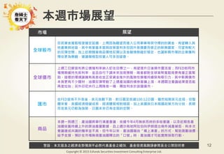 警語：本文提及之經濟走勢預測不必然代表基金之績效，基金投資風險請參閱基金公開說明書
Copyright © 2015 Ezfunds Securities Investment Consulting Enterprise Ltd.
12
本週市場展望
市場 展望
全球股市
目前資金寬鬆程度確定延續，上周因為觀望而進入公用事業等保守標的的資金，有望轉入其
他產業與地區。其中有著基本面與政策面利多但因升息擔憂而修正的新興國家，可望有較大
的反彈空間；加上近期隨著商品價格反彈以及金融情勢趨於穩定，也讓新興市場的企業獲利
預估更為樂觀，建議積極型投資人可多加留意。
全球債市
上週三日銀宣布將公債殖利率納入釘住目標之一，有望提升日後操作靈活度；而FED如同市
場預期維持先前利率，並且自行下調未來加息預期，兩者都對全球貨幣寬鬆背景有著正面幫
助。這樣的環境讓擁有高息收並正受資金推升的風險性債種持續保有吸引力，其中新興債市
本身更有不少題材：油價反彈帶動了上週產油國的債券普遍上漲，本週關注會議結果是否能
再度拉抬；另外印尼央行上周降息一碼，釋放利多於該國債市。
匯市
在FED宣佈不升息後，美元指數下跌，對日圓至低達100.12日圓，雖然短期美元走弱，但整
體來看，美國經濟穩健成長，經濟體質相對穩固，加上美國與日本兩國政策方向分歧，長期
而言美元仍較為強勢，日圓未來仍有走弱的空間。
商品
本週一到週三，產油國將舉行凍產會議，依據今年4月無疾而終的多哈會議，以及近期各產
油國依舊持續上升的原油產量數據，且上週沙烏地阿拉伯向伊朗提出條件減產被拒，料本次
會議達成共識的機率並不高。但今年以來，產油國藉由「嘴上凍產」的方式，幫助激勵油價，
給予支撐。預計在市場無視產油國釋出的「口號」時，產油國才可能實際採取行動。
 