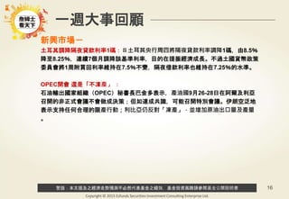 警語：本文提及之經濟走勢預測不必然代表基金之績效，基金投資風險請參閱基金公開說明書
Copyright © 2015 Ezfunds Securities Investment Consulting Enterprise Ltd.
16
新興市場－
土耳其調降隔夜貸款利率1碼：ㄖ土耳其央行周四將隔夜貸款利率調降1碼，由8.5％
降至8.25％，連續7個月調降該基準利率，目的在提振經濟成長。不過土國貨幣政策
委員會將1周附買回利率維持在7.5％不變，隔夜借款利率也維持在7.25％的水準。
OPEC開會 還是「不凍產」 ：
石油輸出國家組織（OPEC）秘書長巴金多表示，產油國9月26-28日在阿爾及利亞
召開的非正式會議不會做成決策；但如達成共識，可能召開特別會議。伊朗空泛地
表示支持任何合理的限產行動；利比亞仍反對「凍產」，並增加原油出口量及產量
。
一週大事回顧
 