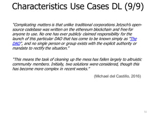 “Complicating matters is that unlike traditional corporations Jetzsch’s open-
source codebase was written on the ethereum blockchain and free for
anyone to use. No one has ever publicly claimed responsibility for the
launch of this particular DAO that has come to be known simply as "The
DAO", and no single person or group exists with the explicit authority or
mandate to rectify the situation.”
“This means the task of cleaning up the mess has fallen largely to altruistic
community members. Initially, two solutions were considered, though this
has become more complex in recent weeks.”
51
Characteristics Use Cases DL (9/9)
(Michael del Castillo, 2016)
 