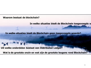 61
Waarom bestaat de blockchain?
Wat is de grootste onzin en wat zijn de grootste leugens rond Blockchain?
In welke situaties biedt de Blockchain toegevoegde w
Uit welke onderdelen bestaat een Distributed Ledger?
In welke situaties biedt de Blockchain geen toegevoegde waarde?
 