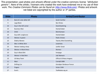 Slide Photo Artist/Contributor
8 Back of a one dollar bill Sarah Corriher
9 Lego Block Ben Rimes
10 Guy in the left corner David Goehring
10 Business Man Hamed Saber
10 Child Bilal Kamoon
10 Guy with sunglasses Hamed Saber
10 Woman in green Pedro Simoes
10 Elderly Women Twenty Mind Something
10 Men in White Shirt Jcoterhals
10 Woman looking sharp Jumfer Groot
10 Woman in Black Dress Rennesi
10 Guy in Black Shit hvrojego
10 Woman in Red Shirt Jodi Womack
10 US Navy Team Official US Navy Imagery
11 Myst Corin@ 2008
27 Drifting Car Grandpar Bordeaux France
27 Fingers Victor 1558
27 Euro’s TaxRebate.org.uk
This presentation used photos and artwork offered under the creative commons license “attribution
generic” . None of the artists / licensors who created the work have endorsed me or my use of their
work. The Creative Commons Photos can be found on http://www.flickr.com/. Photos and artwork
not listed are copyrighted by the author or 3rd parties.
 