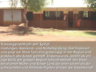 Vorsorgezentrum am Spital:Vorsorgezentrum am Spital:
Impfungen, Kleinkind- und Mütterberatung. Hier finanziertImpfungen, Kleinkind- und Mütterberatung. Hier finanziert
und sorgt der Staat Tanzania grosszügig. In der Region sindund sorgt der Staat Tanzania grosszügig. In der Region sind
praktisch alle Kinder geimpft. Endamarariek besitzt als ein-praktisch alle Kinder geimpft. Endamarariek besitzt als ein-
zige Klinik der grossen Region Tollwutimpfstoff. Der Staatzige Klinik der grossen Region Tollwutimpfstoff. Der Staat
bezeichnet Mütter und Kinder (und die alten Leute) als diebezeichnet Mütter und Kinder (und die alten Leute) als die
schwächsten und hilfsbedürftigsten Glieder der Gesellschaft.schwächsten und hilfsbedürftigsten Glieder der Gesellschaft.
 