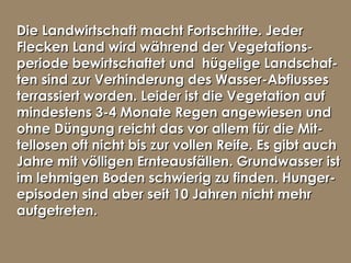 Die Landwirtschaft macht Fortschritte. JederDie Landwirtschaft macht Fortschritte. Jeder
Flecken Land wird während der Vegetations-Flecken Land wird während der Vegetations-
periode bewirtschaftet und hügelige Landschaf-periode bewirtschaftet und hügelige Landschaf-
ten sind zur Verhinderung des Wasser-Abflussesten sind zur Verhinderung des Wasser-Abflusses
terrassiert worden. Leider ist die Vegetation aufterrassiert worden. Leider ist die Vegetation auf
mindestens 3-4 Monate Regen angewiesen undmindestens 3-4 Monate Regen angewiesen und
ohne Düngung reicht das vor allem für die Mit-ohne Düngung reicht das vor allem für die Mit-
tellosen oft nicht bis zur vollen Reife. Es gibt auchtellosen oft nicht bis zur vollen Reife. Es gibt auch
Jahre mit völligen Ernteausfällen. Grundwasser istJahre mit völligen Ernteausfällen. Grundwasser ist
im lehmigen Boden schwierig zu finden. Hunger-im lehmigen Boden schwierig zu finden. Hunger-
episoden sind aber seit 10 Jahren nicht mehrepisoden sind aber seit 10 Jahren nicht mehr
aufgetreten.aufgetreten.
 